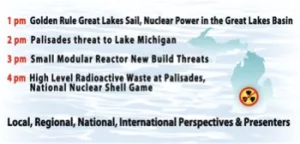1 pm Golden Rule Great Lakes Sail, Nuclear Power in the Great Lakes Basin 2 pm Palisades threat to Lake Michigan 3 pm Small Modular Reactor New Build Threats 4 pm High Level Radioactive Waste at Palisades, National Nuclear Shell Game Local, Regional, National, International Perspectives & Presenters